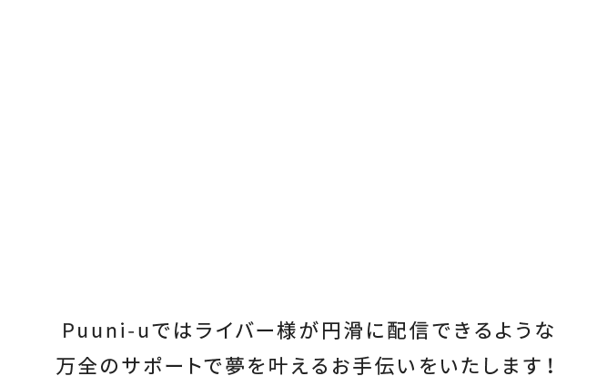 Puuni-uではライバー様が円滑に配信できるような万全のサポートで夢を叶えるお手伝いをいたします